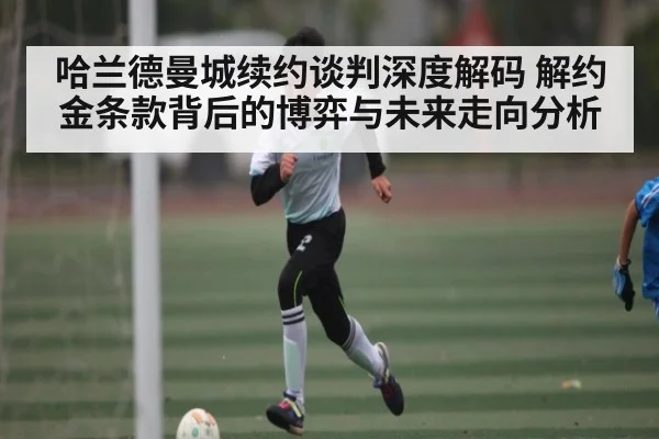 哈兰德曼城续约谈判深度解码 解约金条款背后的博弈与未来走向分析 | kaiyun