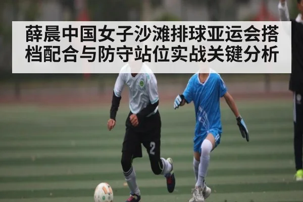 薛晨中国女子沙滩排球亚运会搭档配合与防守站位实战关键分析 | kaiyun