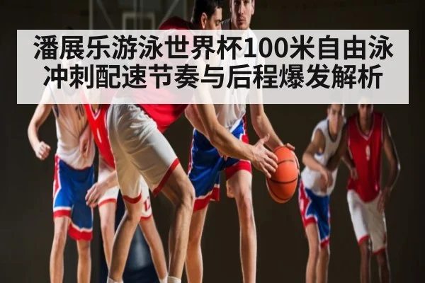 潘展乐游泳世界杯100米自由泳冲刺配速节奏与后程爆发解析 | kaiyun